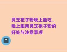 灵芝孢子粉晚上能吃_晚上服用灵芝孢子粉的好处与注意事项