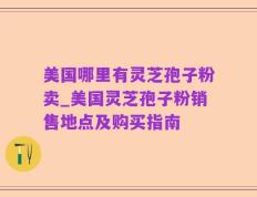 美国哪里有灵芝孢子粉卖_美国灵芝孢子粉销售地点及购买指南