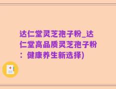 达仁堂灵芝孢子粉_达仁堂高品质灵芝孢子粉：健康养生新选择)
