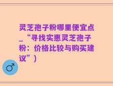 灵芝孢子粉哪里便宜点_“寻找实惠灵芝孢子粉：价格比较与购买建议”)