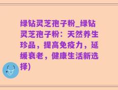 绿钻灵芝孢子粉_绿钻灵芝孢子粉：天然养生珍品，提高免疫力，延缓衰老，健康生活新选择)