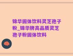 锦华固体饮料灵芝孢子粉_锦华牌高品质灵芝孢子粉固体饮料