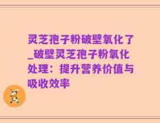 灵芝孢子粉破壁氧化了_破壁灵芝孢子粉氧化处理：提升营养价值与吸收效率
