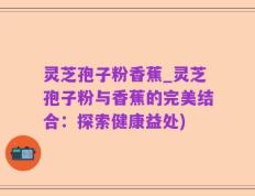 灵芝孢子粉香蕉_灵芝孢子粉与香蕉的完美结合：探索健康益处)