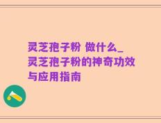 灵芝孢子粉 做什么_灵芝孢子粉的神奇功效与应用指南