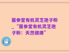 菌参堂有机灵芝孢子粉_“菌参堂有机灵芝孢子粉：天然健康”