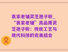 袁家老铺灵芝孢子粉_“袁家老铺”高品质灵芝孢子粉：传统工艺与现代科技的完美结合
