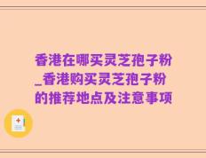 香港在哪买灵芝孢子粉_香港购买灵芝孢子粉的推荐地点及注意事项