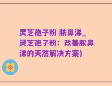灵芝孢子粉 脓鼻涕_灵芝孢子粉：改善脓鼻涕的天然解决方案)