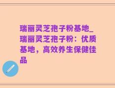 瑞丽灵芝孢子粉基地_瑞丽灵芝孢子粉：优质基地，高效养生保健佳品