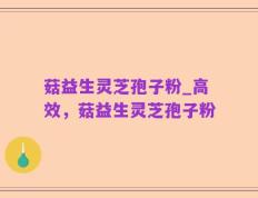 菇益生灵芝孢子粉_高效，菇益生灵芝孢子粉