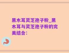 黑木耳灵芝孢子粉_黑木耳与灵芝孢子粉的完美结合：