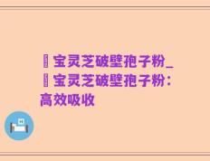 鹮宝灵芝破壁孢子粉_鹮宝灵芝破壁孢子粉：高效吸收