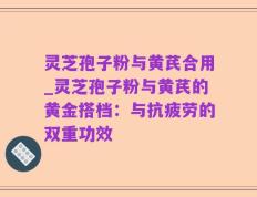 灵芝孢子粉与黄芪合用_灵芝孢子粉与黄芪的黄金搭档：与抗疲劳的双重功效