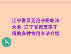 辽宁省灵芝孢子粉吃法大全_辽宁省灵芝孢子粉的多种食用方法介绍