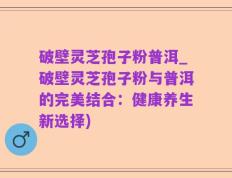 破壁灵芝孢子粉普洱_破壁灵芝孢子粉与普洱的完美结合：健康养生新选择)