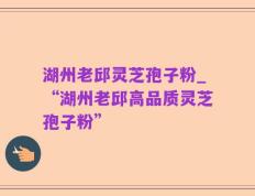 湖州老邱灵芝孢子粉_“湖州老邱高品质灵芝孢子粉”