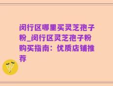 闵行区哪里买灵芝孢子粉_闵行区灵芝孢子粉购买指南：优质店铺推荐