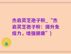 杰启灵芝孢子粉_“杰启灵芝孢子粉：提升免疫力，增强健康”)