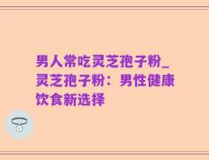 男人常吃灵芝孢子粉_灵芝孢子粉：男性健康饮食新选择