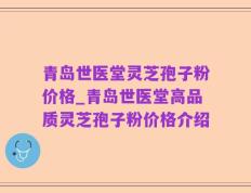 青岛世医堂灵芝孢子粉价格_青岛世医堂高品质灵芝孢子粉价格介绍