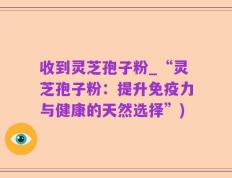 收到灵芝孢子粉_“灵芝孢子粉：提升免疫力与健康的天然选择”)
