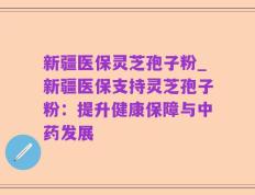 新疆医保灵芝孢子粉_新疆医保支持灵芝孢子粉：提升健康保障与中药发展