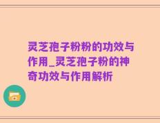 灵芝孢子粉粉的功效与作用_灵芝孢子粉的神奇功效与作用解析