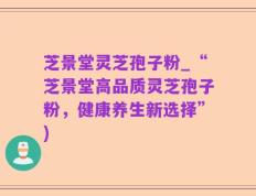 芝景堂灵芝孢子粉_“芝景堂高品质灵芝孢子粉，健康养生新选择”)