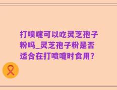 打喷嚏可以吃灵芝孢子粉吗_灵芝孢子粉是否适合在打喷嚏时食用？