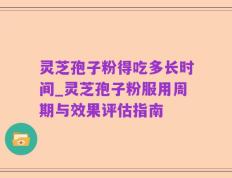 灵芝孢子粉得吃多长时间_灵芝孢子粉服用周期与效果评估指南