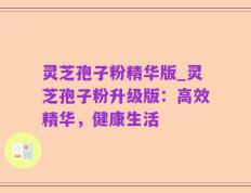 灵芝孢子粉精华版_灵芝孢子粉升级版：高效精华，健康生活