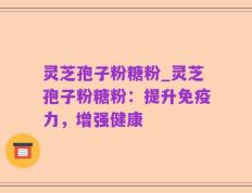 灵芝孢子粉糖粉_灵芝孢子粉糖粉：提升免疫力，增强健康
