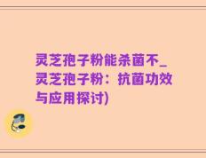 灵芝孢子粉能杀菌不_灵芝孢子粉：抗菌功效与应用探讨)