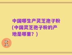 中国哪生产灵芝孢子粉(中国灵芝孢子粉的产地是哪里？)