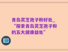 青岛灵芝孢子粉好处_“探索青岛灵芝孢子粉的五大健康益处”