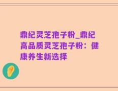 鼎纪灵芝孢子粉_鼎纪高品质灵芝孢子粉：健康养生新选择