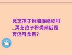 灵芝孢子粉潮湿能吃吗_灵芝孢子粉受潮后是否仍可食用？