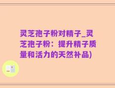 灵芝孢子粉对精子_灵芝孢子粉：提升精子质量和活力的天然补品)