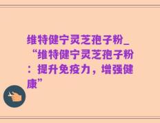 维特健宁灵芝孢子粉_“维特健宁灵芝孢子粉：提升免疫力，增强健康”
