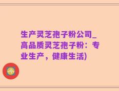 生产灵芝孢子粉公司_高品质灵芝孢子粉：专业生产，健康生活)