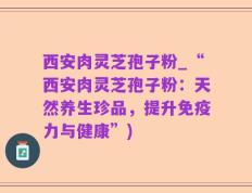 西安肉灵芝孢子粉_“西安肉灵芝孢子粉：天然养生珍品，提升免疫力与健康”)