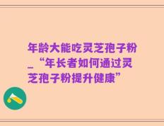 年龄大能吃灵芝孢子粉_“年长者如何通过灵芝孢子粉提升健康”