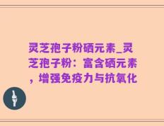 灵芝孢子粉硒元素_灵芝孢子粉：富含硒元素，增强免疫力与抗氧化