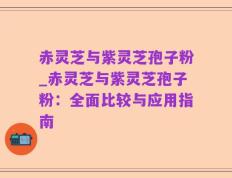 赤灵芝与紫灵芝孢子粉_赤灵芝与紫灵芝孢子粉：全面比较与应用指南