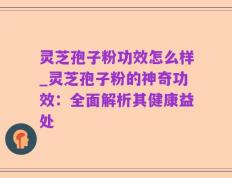 灵芝孢子粉功效怎么样_灵芝孢子粉的神奇功效：全面解析其健康益处