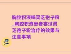 胸腔积液喝灵芝孢子粉_胸腔积液患者尝试灵芝孢子粉治疗的效果与注意事项