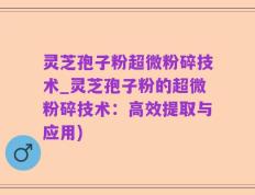 灵芝孢子粉超微粉碎技术_灵芝孢子粉的超微粉碎技术：高效提取与应用)