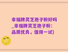 幸福牌灵芝孢子粉好吗_幸福牌灵芝孢子粉：品质优良，值得一试)