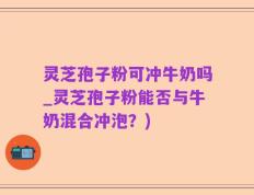 灵芝孢子粉可冲牛奶吗_灵芝孢子粉能否与牛奶混合冲泡？)